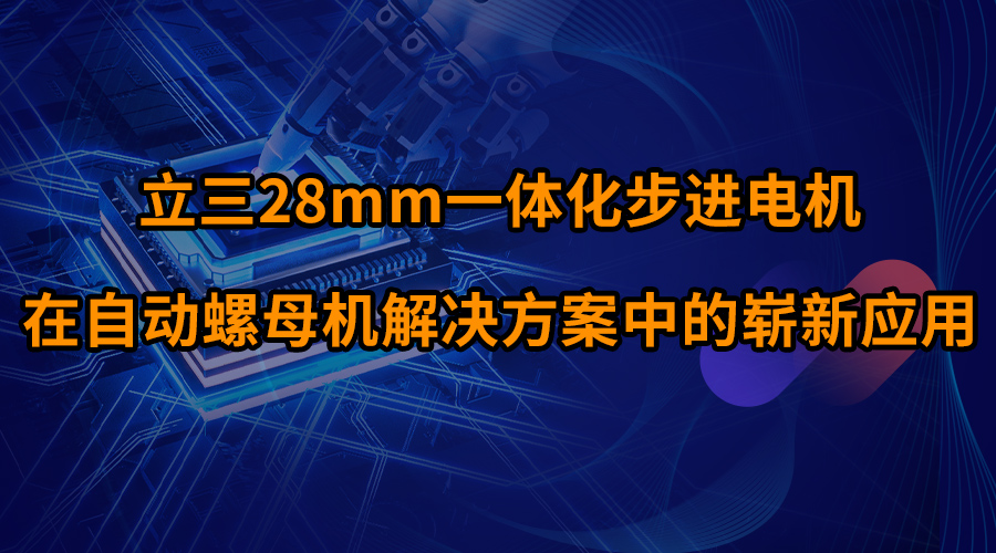 立三28mm一體化步進(jìn)電機(jī)在自動(dòng)螺母機(jī)解決方案中的嶄新應(yīng)用